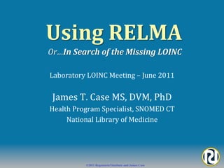  Using	
  RELMA	
  	
  
 Or…In	
  Search	
  of	
  the	
  Missing	
  LOINC	
  

 Laboratory	
  LOINC	
  Meeting	
  –	
  June	
  2011	
  


  James	
  T.	
  Case	
  MS,	
  DVM,	
  PhD	
  
 Health	
  Program	
  Specialist,	
  SNOMED	
  CT	
  
      National	
  Library	
  of	
  Medicine	
  




                 ©2011 Regenstrief Institute and James Case
 