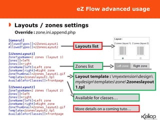 eZ Flow advanced usage Layouts / zones settings Layouts list Override :  zone.ini.append.php Layout template :  \ myextension \design\ mydesign \templates\zone\ 2zoneslayout1.tpl Available for classes… Zones list More details on a coming tuto… 