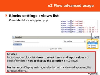 eZ Flow advanced usage Blocks settings : views list Override :  block.ini.append.php Advice : Factorize your block list «  how to select items, and input values  » (1 block if similar), «  how to display the selection ?  » (X views) For instance :  Display an image selection with X views (diaporama, list, carousel, sliders…) 