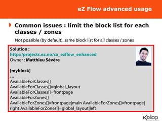 eZ Flow advanced usage Common issues : limit the block list for each classes / zones Not possible (by default), same block list for all classes / zones Solution : http://projects.ez.no/ca_ezflow_enhanced Owner :  Matthieu Sévère [myblock] … AvailableForClasses[] AvailableForClasses[]=global_layout AvailableForClasses[]=frontpage AvailableForZones[] AvailableForZones[]=frontpage|main AvailableForZones[]=frontpage|right AvailableForZones[]=global_layout|left 