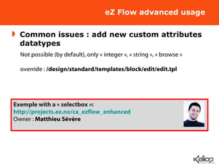 eZ Flow advanced usage Common issues : add new custom attributes datatypes Not possible (by default), only « integer », « string », « browse » override :  /design/standard/templates/block/edit/edit.tpl Exemple with a « selectbox »: http://projects.ez.no/ca_ezflow_enhanced Owner :  Matthieu Sévère 