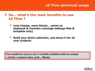 eZ Flow advanced usage So… what’s the main benefits to use eZ Flow ? Less classes, more blocks… easier to deployed & maintain (manage settings files & template only) Build your block collection, and share it for all your projects You could ( but please don’t ! ) build a website with an unique « article » content class, and… Blocks 