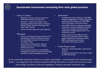 Sustainable investment consulting ﬁrm with global practice	



      •    SinCo at a Glance	

                                •    Experienced	

            –  Bespoke investment advisory focused on                –  Established boutique in Boston in Q4 2006 :
               sustainable investment architecture	

                   Inaugural engagement for Wall St proprietary
            –  Architect + analysts with support team                   and third party manager with USD 900bn
               operating projects with partners in Geneva,              AUM, 200 analysts, mutli-asset classes	

               Seattle, London, Nairobi, Washington DC,              –  Since 2006, SinCo has delivered sustainable
               Cape Town, Istanbul	

                                   investment architecture globally to pension
            –  Word-of-mouth, below-the-radar approach	

               funds, asset managers and international
                                                                        organizations integrating ESG factors into
                                                                        investment practice.	

      •    Philosophy	

                                             –  Public projects and conﬁdential “dark”
            –  SinCo is a boutique investment advisory ﬁrm              projects for proprietary clients in listed
               specializing as an ESG investment architect              equity, hedge funds, investment product
               for sustainable investment in frontier and               R&D, investment bank derivative
               emerging markets. 	

                                    instruments, ESG impact metrics.	

            –  SinCo helps clarify questions, design &
               develop answers, and project manages            •    Proven Project Leader	

               thinking into action.	

                                                                     –  Multi-year, multi-stakeholder, multi-country
            –  SinCo promotes answers to sustainability
               emerging from talent in frontier and emerging            projects	

               markets, as well as developed countries.	

           –  Developed framework for 25 country rollout
                                                                        by PRI in EM project	


As the sustainable investment architect we consider sustainability – environmental, social and governance
factors – are integrated in all investment decisions.Working with SinCo our clients have access to world-
         class strategy and plans to solve the challenges in making sustainable investment work.	

                    11	

 