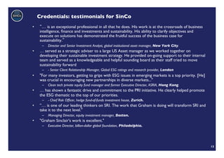 Credentials: testimonials for SinCo	

•       … is an exceptional professional in all that he does. His work is at the crossroads of business
      intelligence, ﬁnance and investments and sustainability. His ability to clarify objectives and
      execute on solutions has demonstrated the fruitful success of the business case for
      sustainability. 	

       –  Director and Senior Investment Analyst, global institutional asset manager, New York City.	

•     … served as a strategic adviser to a large US Asset manager as we worked together on
      developing their sustainable investment strategy. He provided on-going support to their internal
      team and served as a knowledgeable and helpful sounding board as their staff tried to move
      sustainability forward 	

       –  - Senior Client Relationship Manager, Global ESG ratings and research provider, London	

•     "For many investors, getting to grips with ESG issues in emerging markets is a top priority. [He]
      was crucial in encouraging new partnerships in diverse markets..." 	

       –  Clean tech private equity fund manager and former Executive Director, ASRIA, Hong Kong.	

•     … has shown a fantastic drive and commitment to the PRI initiative. He clearly helped promote
      the ESG thematic to the top of our priorities. 	

       –  - Chief Risk Ofﬁcer, hedge fund-of-funds investment house, Zurich.	

•     ”… is one of our leading thinkers on SRI. The work that Graham is doing will transform SRI and
      take it to the next level." 	

       –  Managing Director, equity investment manager, Boston. 	

•     "Graham Sinclair's work is excellent." 	

       –  Executive Director, billion-dollar global foundation, Philadelphia.	





                                                                                                          12	

 