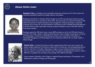 About SinCo team	


       Roselyne Yao is an Analyst at the sustainable investment architecture ﬁrm SinCo, where she
       conducts sustainable investment strategy research and analysis. 	

       	

       Roselyne joined SinCo in October 2010 as Analyst on the IFC-commissioned research project,
       Sustainable Investment in sub-Saharan Africa 2010. She previously was a Research Analyst for JPS
       Global Investments (a California-based money management company focusing on sustainable
       investing) and an Intern for the Social Research and Advocacy team at Walden Asset Management
       (a Boston-based socially responsible investing company). Roselyne is also an AfricaSIF Steering
       Committee member.	

       	

       Roselyne passed the CFA level I exam in June 2009 and plans to sit for the CFA level II exam in
       June 2011. She holds a Master in Business Administration (with a double concentration in Finance
       and Marketing), a Certiﬁcate in Global Business Culture, and a Certiﬁcate of Excellence in
       Sustainable Management and Technology from the University of Illinois. She currently resides in
       Dakar, Senegal.	



        Cherie Vale is an [Intern] Creative at SinCo supporting the SinCo team with creative and
        graphic design projectwork. During her studies she has worked part time photographing Sports,
        with the main focus in Cycling. Capturing an image is not just simply pressing the button it is
        how you capture a moment that will tell a story. Through her photography she wants to make a
        difference in peoples lives and help connect people from different life styles. 	

        	

        Cherie attained a Bachelor of Arts Degree in Applied Design specializing in Photography at the
        Stellenbosch academy of Design and Photography. 	

        	

                                                                                                          14	

                                                                                                          14	

 