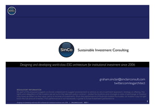 Sustainable Investment Consulting 	



     Designing and developing world-class ESG architecture for institutional investment since 2006
                                                                                                 	




                                                                                                                         graham.sinclair@sinclairconsult.com	

                                                                                                                                    twitter.com/esgarchitect	

REGULATORY INFORMATION
No part of this proposal suggests or should understood to suggest endorsement or advice on any investment approach, strategy or offering. The
rights and obligations of the investor are set out in the relevant policy contract. Market fluctuations and changes in rates of exchange or taxation
may have an effect on the value, price or income of investments. Since the performance of financial markets fluctuates, an investor may not get
back the full amount invested. Past performance is not necessarily a guide to future investment performance.

Designing and developing world-class ESG architecture for institutional investment since 2006 | sincosinco.com   ©2011
                                                                                                                                                                  1	

 