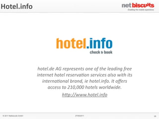 Hotel.info




                          hotel.de	
  AG	
  represents	
  one	
  of	
  the	
  leading	
  free	
  
                          internet	
  hotel	
  reserva4on	
  services	
  also	
  with	
  its	
  
                             interna4onal	
  brand,	
  ie	
  hotel.info.	
  It	
  oﬀers	
  
                                access	
  to	
  210,000	
  hotels	
  worldwide.
                                          h>p://www.hotel.info	
  


© 2011 Netbiscuits GmbH                               27/05/2011                                    29
 