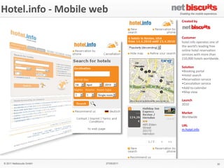 !"#$%&'()"* -­‐	
  Mobile	
  web
Hotel.info	
  
+",'%$*-"..$/0$*1*2""3'(4*5"/#6%*
                                                    -/$6#$7*,8**
                                                    *
                                                    *
                                                    *
                                                    -9:#".$/**
                                                    !"#$%&'()"*"+$,-#$.*"($*")*
                                                    #!$*/",%01.*%$-0'(2*),$$*
                                                    "(%'($*!"#$%*,$.$,3-4"(*
                                                    .$,3'5$.*/'#!*6",$*#!-(*
                                                    789:999*!"#$%.*/",%0/'0$&*
                                                    *
                                                    ;"%9<"(**
                                                    ; <""='(2*+",#-%*
                                                    ; >"#$%*.$-,5!*
                                                    ; ?$.$,3-4"(*.$,3'5$*
                                                    ; @-(5$%-4"(*.$,3'5$*
                                                    ; A00B#"B5-%$(0-,*
                                                    ; C-+*3'$/*
                                                    *
                                                    =69(0!*
                                                    7989*
                                                    *
                                                    +6/3$#*
                                                    D",%0/'0$*
                                                    *
                                                    >?=*
                                                    6&!"#$%&'()"*
                                                    *
                                                    *




   © 2011 Netbiscuits GmbH             27/05/2011                             30
 © 2011 Netbiscuits GmbH            24/05/11                          Slide 129
 