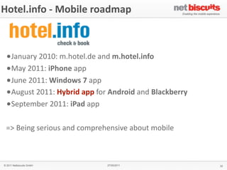 Hotel.info	
  -­‐	
  Mobile	
  roadmap



 •January	
  2010:	
  m.hotel.de	
  and	
  m.hotel.info
 •May	
  2011:	
  iPhone	
  app
 •June	
  2011:	
  Windows	
  7	
  app
 •August	
  2011:	
  Hybrid	
  app	
  for	
  Android	
  and	
  Blackberry
 •September	
  2011:	
  iPad	
  app

 =>	
  Being	
  serious	
  and	
  comprehensive	
  about	
  mobile



© 2011 Netbiscuits GmbH                  27/05/2011                         32
 