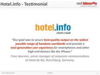 Hotel.info	
  -­‐	
  Tes6monial




                “Our	
  goal	
  was	
  to	
  secure	
  best-­‐quality	
  output	
  on	
  the	
  widest	
  
                  possible	
  range	
  of	
  handsets	
  worldwide	
  and	
  provide	
  a	
  
               next-­‐genera;on	
  user	
  experience	
  for	
  smartphones	
  and	
  other	
  
                                  high-­‐end	
  devices	
  like	
  the	
  iPhone.”	
  
               Timo	
  Vavrinec,	
  senior	
  manager	
  of	
  corporate	
  communica4ons	
  
                                at	
  Hotel.de	
  AG,	
  Nuremberg,	
  Germany.


© 2011 Netbiscuits GmbH                                  27/05/2011                                          33
 