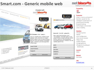 !"#$%&
 Smart.com	
  -­‐	
  Generic	
  mobile	
  web
'()*+,&'#$-,./0&1&2$(345%&2($%#+&
                                                              6$,#%,3&)7&
                                    Created with              !
                                                              !
                                                              &
                                                              64!%(",$&
                                                              "#$%&'!$!#()%*!)$%!+%$,-!*.!
                                                              /$(#01%'!"&$,-"!.*%!&21!
                                                              (,&100(31,&!)*#+(,$4*,!*.!
                                                              1,5(%*,#1,&6.%(1,-07'!
                                                              .*%8$%-60**9(,3!
                                                              &1)2,*0*3(1"!$,-!:%(5$&1!
                                                              ;%+$,!#*+(0(&7<!!
                                                              !
                                                              8(+4.(/&&
                                                              = >%*-;)&!:*%&$0!
                                                              = ?18"!
                                                              = @$%!)*,A3;%$&*%!
                                                              = @$%!"1%5()1!0*)$&*%!
                                                              = B$:!5(18!
                                                              = C(-1*!"&%1$#"!
                                                              = D#$31!3$001%(1"!
                                                              = E(,3&*,1!F!8$00:$:1%!!
                                                                !-*8,0*$-"!
                                                              !
                                                              9#4/5:&
                                                              GHIH!
                                                              &
                                                              '#$-,%&
                                                              J1%#$,7!
                                                              !
                                                              ;<9&
                                                              #<"#$%&<)*#!


   © 2011 Netbiscuits GmbH                       27/05/2011                              35
 © 2011 Netbiscuits GmbH                      24/05/11                           Slide 115
 
