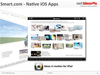 !"#$%&
 Smart.com	
  -­‐	
  Na6ve	
  iOS	
  Apps
'()*+,&'#$-,./0&1&2$(345%&2($%#+&
                                                               6$,#%,3&)7&
                                                               !
                                                               !
                                                               &
                                                               64!%(",$&
                                                               "#$%&'!$!#()%*!)$%!+%$,-!*.!
                                                               /$(#01%'!"&$,-"!.*%!&21!
                                                               (,&100(31,&!)*#+(,$4*,!*.!
                                                               1,5(%*,#1,&6.%(1,-07'!
                                                               .*%8$%-60**9(,3!
                                                               &1)2,*0*3(1"!$,-!:%(5$&1!
                                                               ;%+$,!#*+(0(&7<!!
                                                               !
                                                               8(+4.(/&&
                                                               = >%*-;)&!:*%&$0!
                                                               = ?18"!
                                                               = @$%!)*,A3;%$&*%!
                                                               = @$%!"1%5()1!0*)$&*%!
                                                               = B$:!5(18!
                                                               = C(-1*!"&%1$#"!
                                                               = D#$31!3$001%(1"!
                                                               = E(,3&*,1!F!8$00:$:1%!!
                                                                 !-*8,0*$-"!
                                                               !
                                                               9#4/5:&
                                                               GHIH!
                                                               &
                                                               '#$-,%&
                                                               J1%#$,7!
                                                               !
                                                               ;<9&
                                    Ideas in motion for iPad   #<"#$%&<)*#!


   © 2011 Netbiscuits GmbH              27/05/2011                                        38
 © 2011 Netbiscuits GmbH             24/05/11                                     Slide 115
 