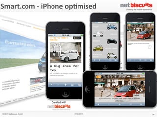 !"#$%&
 Smart.com	
  -­‐	
  iPhone	
  op6mised
'()*+,&'#$-,./0&1&2$(345%&2($%#+&
                                                                   6$,#%,3&)7&
                                                                   !
                                                                   !
                                                                   &
                                                                   64!%(",$&
                                                                   "#$%&'!$!#()%*!)$%!+%$,-!*.!
                                                                   /$(#01%'!"&$,-"!.*%!&21!
                                                                   (,&100(31,&!)*#+(,$4*,!*.!
                                                                   1,5(%*,#1,&6.%(1,-07'!
                                                                   .*%8$%-60**9(,3!
                                                                   &1)2,*0*3(1"!$,-!:%(5$&1!
                                                                   ;%+$,!#*+(0(&7<!!
                                                                   !
                                                                   8(+4.(/&&
                                                                   = >%*-;)&!:*%&$0!
                                                                   = ?18"!
                                                                   = @$%!)*,A3;%$&*%!
                                                                   = @$%!"1%5()1!0*)$&*%!
                                                                   = B$:!5(18!
                                                                   = C(-1*!"&%1$#"!
                                                                   = D#$31!3$001%(1"!
                                                                   = E(,3&*,1!F!8$00:$:1%!!
                                                                     !-*8,0*$-"!
                                                                   !
                                                                   9#4/5:&
                                                                   GHIH!
                                                                   &
                                                                   '#$-,%&
                                                                   J1%#$,7!
                                                                   !
                                    Created with                   ;<9&
                                                                   #<"#$%&<)*#!


   © 2011 Netbiscuits GmbH                            27/05/2011                              39
 © 2011 Netbiscuits GmbH                           24/05/11                           Slide 115
 