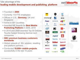 Take	
  advantage	
  of	
  the	
  
leading	
  mobile	
  development	
  and	
  publishing	
  	
  plaAorm

   § Founded in 2000
   § Currently 110 FTE employees
   § Offices in U.S., Germany, UK and
      Singapore
   § Active in 50+ countries
   § Awarded ME Awards for Best Mobile
      Publishing Platform in 2009, 2010
   § In 2010 and 2009 awarded Top 50 Deloitte
      Touche fastest Growing German tech
      companies
   § 500+ premium business customers
      worldwide
   § Global network of 50+ solution, reselling
      and platform partners
   § Conducted 10,000+ mobile projects                                4


      successfully in the last 10 years


 © 2011 Netbiscuits GmbH                     06/06/11                      Slide 2
 