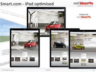 !"#$%&
 Smart.com	
  -­‐	
  iPad	
  op6mised
'()*+,&'#$-,./0&1&2$(345%&2($%#+&
                                                    6$,#%,3&)7&
                                                    !
                                                    !
                                                    & Created with
                                                    64!%(",$&
                                                    "#$%&'!$!#()%*!)$%!+%$,-!*.!
                                                    /$(#01%'!"&$,-"!.*%!&21!
                                                    (,&100(31,&!)*#+(,$4*,!*.!
                                                    1,5(%*,#1,&6.%(1,-07'!
                                                    .*%8$%-60**9(,3!
                                                    &1)2,*0*3(1"!$,-!:%(5$&1!
                                                    ;%+$,!#*+(0(&7<!!
                                                    !
                                                    8(+4.(/&&
                                                    = >%*-;)&!:*%&$0!
                                                    = ?18"!
                                                    = @$%!)*,A3;%$&*%!
                                                    = @$%!"1%5()1!0*)$&*%!
                                                    = B$:!5(18!
                                                    = C(-1*!"&%1$#"!
                                                    = D#$31!3$001%(1"!
                                                    = E(,3&*,1!F!8$00:$:1%!!
                                                      !-*8,0*$-"!
                                                    !
                                                    9#4/5:&
                                                    GHIH!
                                                    &
                                                    '#$-,%&
                                                    J1%#$,7!
                                                    !
                                                    ;<9&
                                                    #<"#$%&<)*#!


   © 2011 Netbiscuits GmbH             27/05/2011                              40
 © 2011 Netbiscuits GmbH            24/05/11                           Slide 115
 