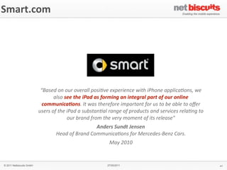 Smart.com




                           “Based	
  on	
  our	
  overall	
  posi4ve	
  experience	
  with	
  iPhone	
  applica4ons,	
  we	
  
                                    also	
  see	
  the	
  iPad	
  as	
  forming	
  an	
  integral	
  part	
  of	
  our	
  online	
  
                            communica;ons.	
  It	
  was	
  therefore	
  important	
  for	
  us	
  to	
  be	
  able	
  to	
  oﬀer	
  
                          users	
  of	
  the	
  iPad	
  a	
  substan4al	
  range	
  of	
  products	
  and	
  services	
  rela4ng	
  to	
  
                                                our	
  brand	
  from	
  the	
  very	
  moment	
  of	
  its	
  release"
                                                              Anders	
  Sundt	
  Jensen
                                     Head	
  of	
  Brand	
  Communica4ons	
  for	
  Mercedes-­‐Benz	
  Cars.
                                                                         May	
  2010


© 2011 Netbiscuits GmbH                                                 27/05/2011                                                           41
 