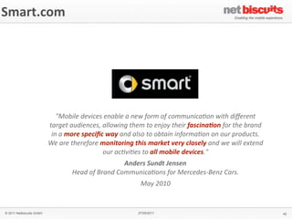 Smart.com




                             "Mobile	
  devices	
  enable	
  a	
  new	
  form	
  of	
  communica4on	
  with	
  diﬀerent	
  
                          target	
  audiences,	
  allowing	
  them	
  to	
  enjoy	
  their	
  fascina;on	
  for	
  the	
  brand	
  
                           in	
  a	
  more	
  speciﬁc	
  way	
  and	
  also	
  to	
  obtain	
  informa4on	
  on	
  our	
  products.	
  
                          We	
  are	
  therefore	
  monitoring	
  this	
  market	
  very	
  closely	
  and	
  we	
  will	
  extend	
  
                                                     our	
  ac4vi4es	
  to	
  all	
  mobile	
  devices."
                                                               Anders	
  Sundt	
  Jensen
                                      Head	
  of	
  Brand	
  Communica4ons	
  for	
  Mercedes-­‐Benz	
  Cars.
                                                                        May	
  2010


© 2011 Netbiscuits GmbH                                                27/05/2011                                                         42
 