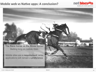 Mobile	
  web	
  vs	
  Na6ve	
  apps:	
  A	
  conclusion?




       The Race horse vs the Show horse!
           Betting long on mobile Web.

        Mobile sites are a requirement, while
        applications will remain a preference.




 © 2011 Netbiscuits GmbH                         06/06/11   43
 