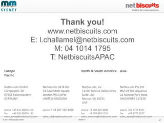 Thank you!
                                        www.netbiscuits.com
                                  E: l.challamel@netbiscuits.com
                                          M: 04 1014 1795
                                         T: NetbiscuitsAPAC
 Europe	
                                      	
                                     North	
  &	
  South	
  America	
   Asia-­‐
 Paciﬁc	
  
 	
                                            	
                                     	
                                                	
                	
  

 Netbiscuits	
  GmbH	
  	
                     Netbiscuits	
  UK	
  &	
  RoI	
        	
  Netbiscuits,	
  Inc.	
  	
                    Netbiscuits	
  Pte	
  Ltd	
  
 Europaallee	
  10	
  	
                       33	
  Cavendish	
  Square	
  	
        	
  11190	
  Sunrise	
  Valley	
  Drive	
  	
     #02-­‐01	
  The	
  Aquarius	
  
 67657	
  Kaiserslautern	
  	
                 London	
  W1G	
  0PW	
  	
             	
  Suite	
  150	
  	
                            21	
  Science	
  Park	
  Road	
  
 GERMANY	
  	
                                 UNITED	
  KINGDOM	
  	
                	
  Reston,	
  VA	
  20191	
  	
                  SINGAPORE	
  117628	
  
 	
                                            	
                                     	
  USA	
  
 	
  
 phone	
  	
  +49	
  631	
  68036	
  100	
     phone	
  + 44 207 182 4036             phone	
   +1	
  703	
  435	
  9008	
  	
   phone	
  +65	
  6777	
  8337
 fax	
      +49	
  631	
  68036	
  111	
       	
                                     fax	
     +1	
  703	
  889	
  5126	
       fax	
    +65	
  6777	
  8557	
  
 sales_emea@netbiscuits.com	
                  sales_uk@netbiscuits.com	
             sales_america@netbiscuits.com	
   sales_apac@netbiscuits.com
© 2011 Netbiscuits GmbH                                                            06/06/11                                                                                 47
 