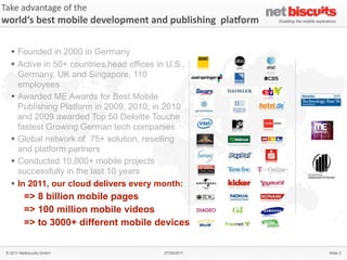 Take	
  advantage	
  of	
  the	
  
world‘s	
  best	
  mobile	
  development	
  and	
  publishing	
  	
  plaAorm

   § Founded in 2000 in Germany
   § Active in 50+ countries,head offices in U.S.,
      Germany, UK and Singapore, 110
      employees
   § Awarded ME Awards for Best Mobile
      Publishing Platform in 2009, 2010, in 2010
      and 2009 awarded Top 50 Deloitte Touche
      fastest Growing German tech companies
   § Global network of 75+ solution, reselling
      and platform partners
   § Conducted 10,000+ mobile projects
      successfully in the last 10 years
   § In 2011, our cloud delivers every month:
          => 8 billion mobile pages
          => 100 million mobile videos                                         6



          => to 3000+ different mobile devices


 © 2011 Netbiscuits GmbH                        27/05/2011                         Slide 2
 