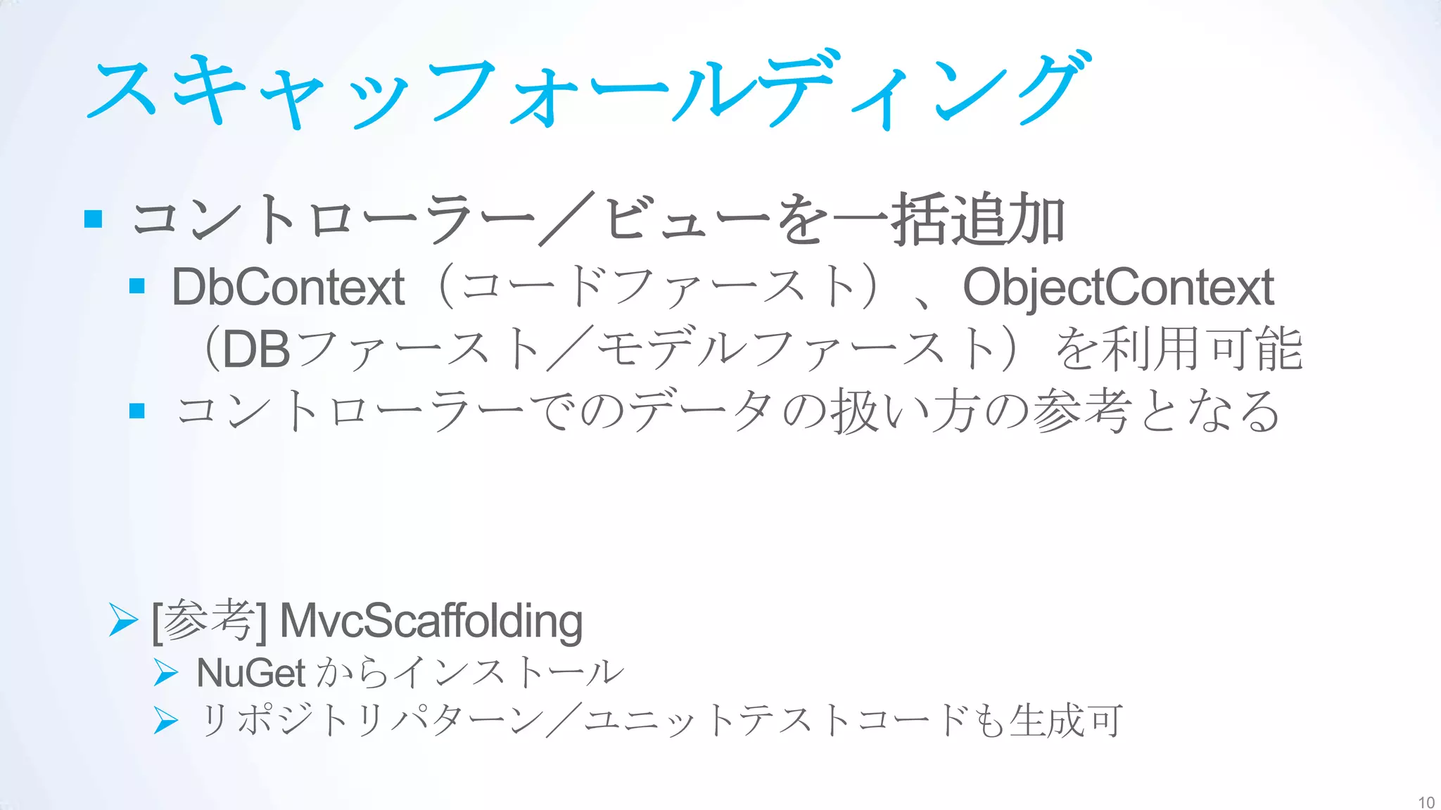 スキャッフォールディング
 コントローラー／ビューを一括追加
 DbContext（コードファースト）、ObjectContext
  （DBファースト／モデルファースト）を利用可能
 コントローラーでのデータの扱い方の参考となる


 [参考] MvcScaffolding
  NuGet からインストール
  リポジトリパターン／ユニットテストコードも生成可
                                      10
 