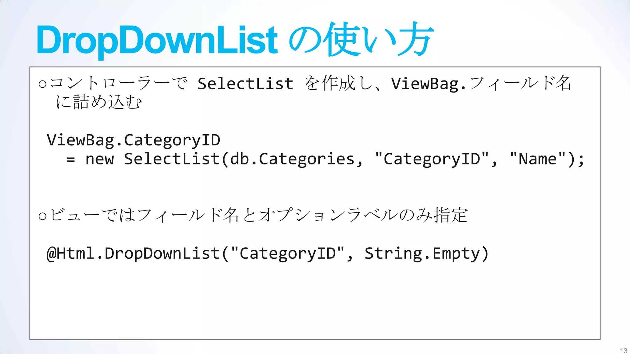 DropDownList の使い方
○コントローラーで SelectList を作成し、ViewBag.フィールド名
 に詰め込む

ViewBag.CategoryID
  = new SelectList(db.Categories, "CategoryID", "Name");


○ビューではフィールド名とオプションラベルのみ指定

@Html.DropDownList("CategoryID", String.Empty)




                                                           13
 