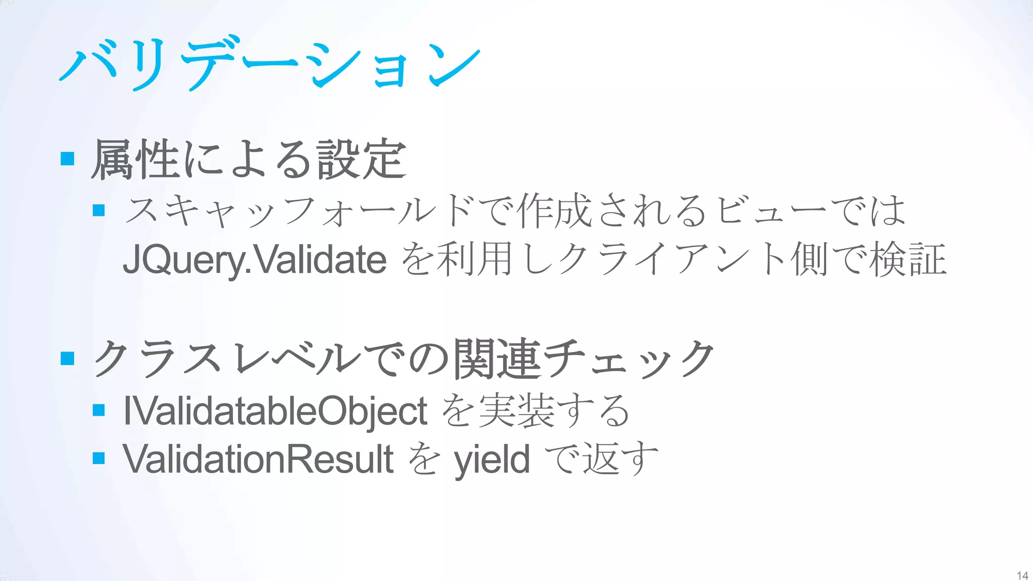 バリデーション
 属性による設定
 スキャッフォールドで作成されるビューでは
  JQuery.Validate を利用しクライアント側で検証

 クラスレベルでの関連チェック
 IValidatableObject を実装する
 ValidationResult を yield で返す

                                   14
 