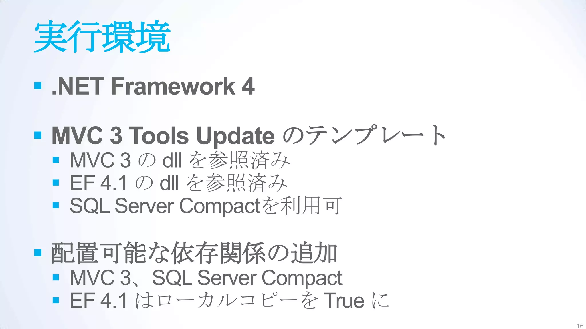 実行環境
 .NET Framework 4

 MVC 3 Tools Update のテンプレート
  MVC 3 の dll を参照済み
  EF 4.1 の dll を参照済み
  SQL Server Compactを利用可

 配置可能な依存関係の追加
  MVC 3、SQL Server Compact
  EF 4.1 はローカルコピーを True に
                               16
 