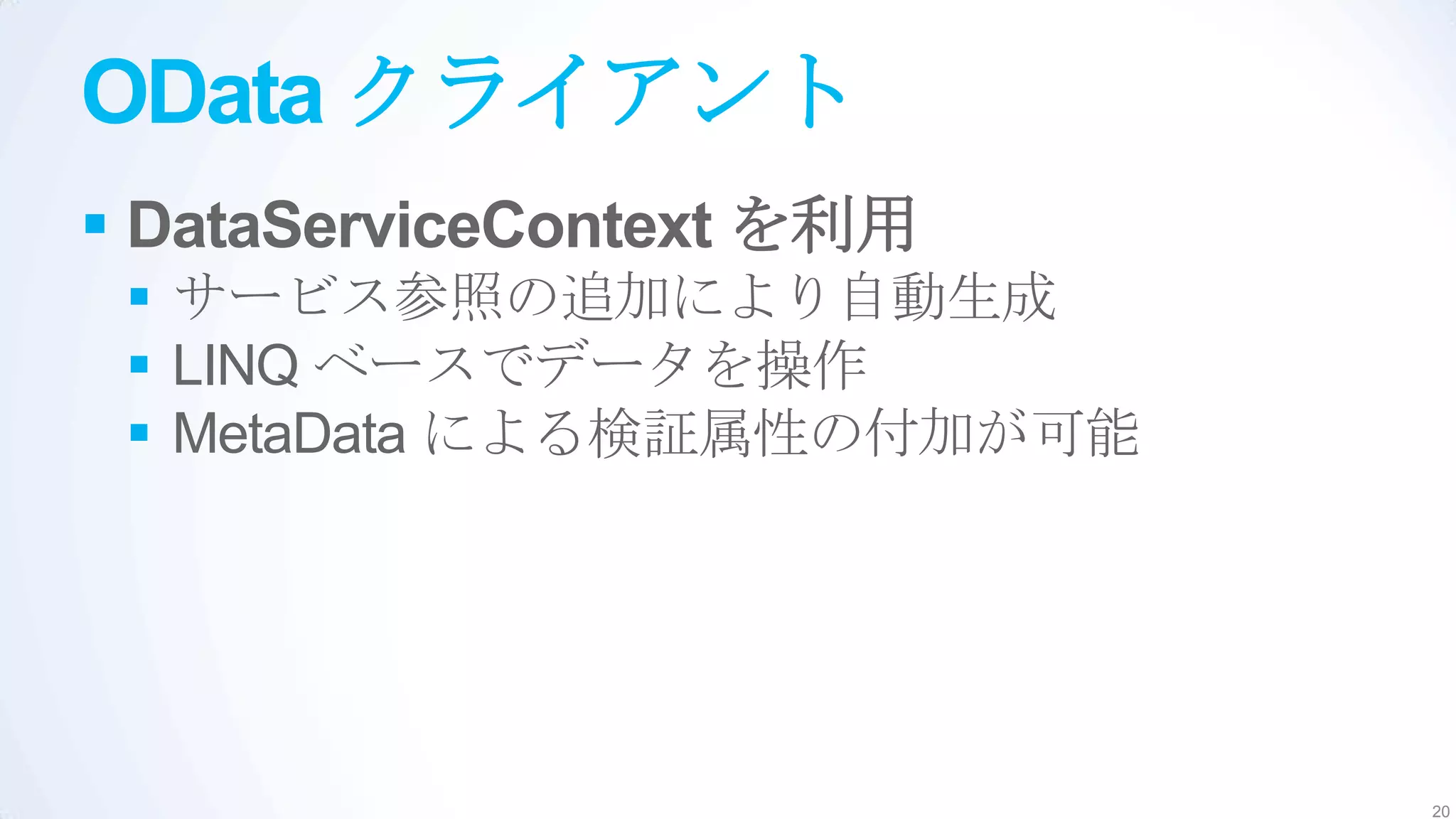 OData クライアント
 DataServiceContext を利用
  サービス参照の追加により自動生成
  LINQ ベースでデータを操作
  MetaData による検証属性の付加が可能




                            20
 
