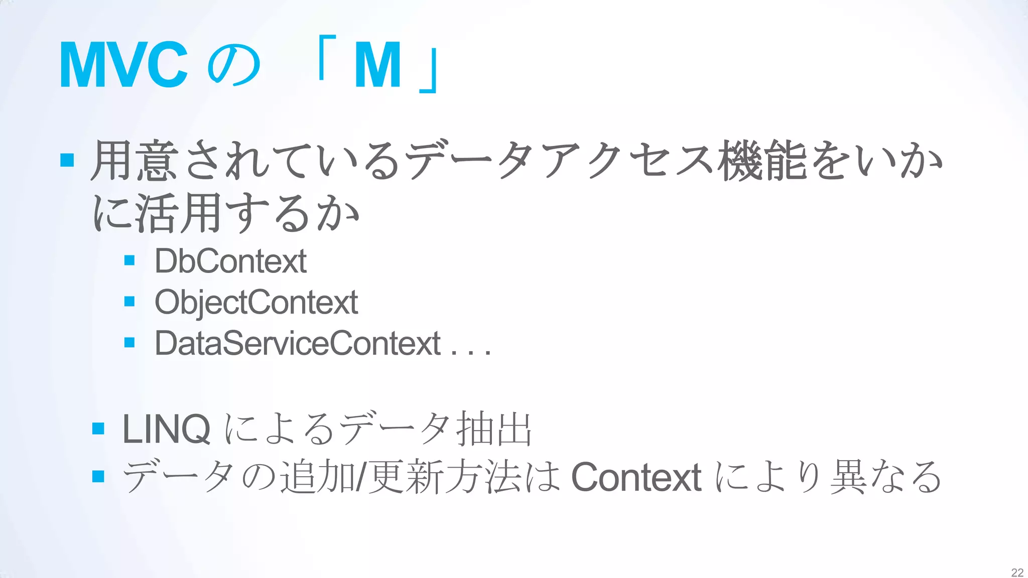 MVC の 「 M 」
 用意されているデータアクセス機能をいか
  に活用するか
  DbContext
  ObjectContext
  DataServiceContext . . .

 LINQ によるデータ抽出
 データの追加/更新方法は Context により異なる

                                22
 