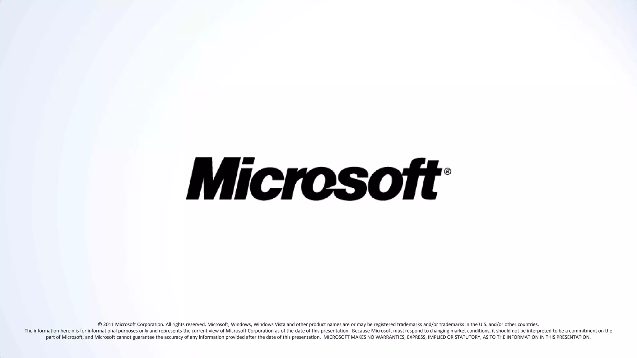© 2011 Microsoft Corporation. All rights reserved. Microsoft, Windows, Windows Vista and other product names are or may be registered trademarks and/or trademarks in the U.S. and/or other countries.
The information herein is for informational purposes only and represents the current view of Microsoft Corporation as of the date of this presentation. Because Microsoft must respond to changing market conditions, it should not be interpreted to be a commitment on the
          part of Microsoft, and Microsoft cannot guarantee the accuracy of any information provided after the date of this presentation. MICROSOFT MAKES NO WARRANTIES, EXPRESS, IMPLIED OR STATUTORY, AS TO THE INFORMATION IN THIS PRESENTATION.
 