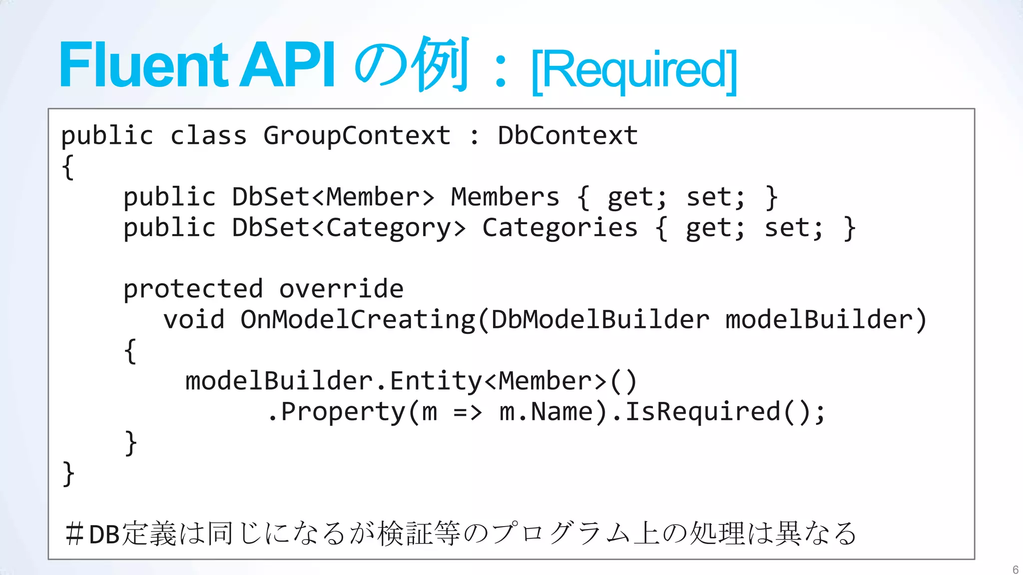 Fluent API の例：[Required]
public class GroupContext : DbContext
{
    public DbSet<Member> Members { get; set; }
    public DbSet<Category> Categories { get; set; }

    protected override
       void OnModelCreating(DbModelBuilder modelBuilder)
    {
        modelBuilder.Entity<Member>()
              .Property(m => m.Name).IsRequired();
    }
}

＃DB定義は同じになるが検証等のプログラム上の処理は異なる
                                                           6
 