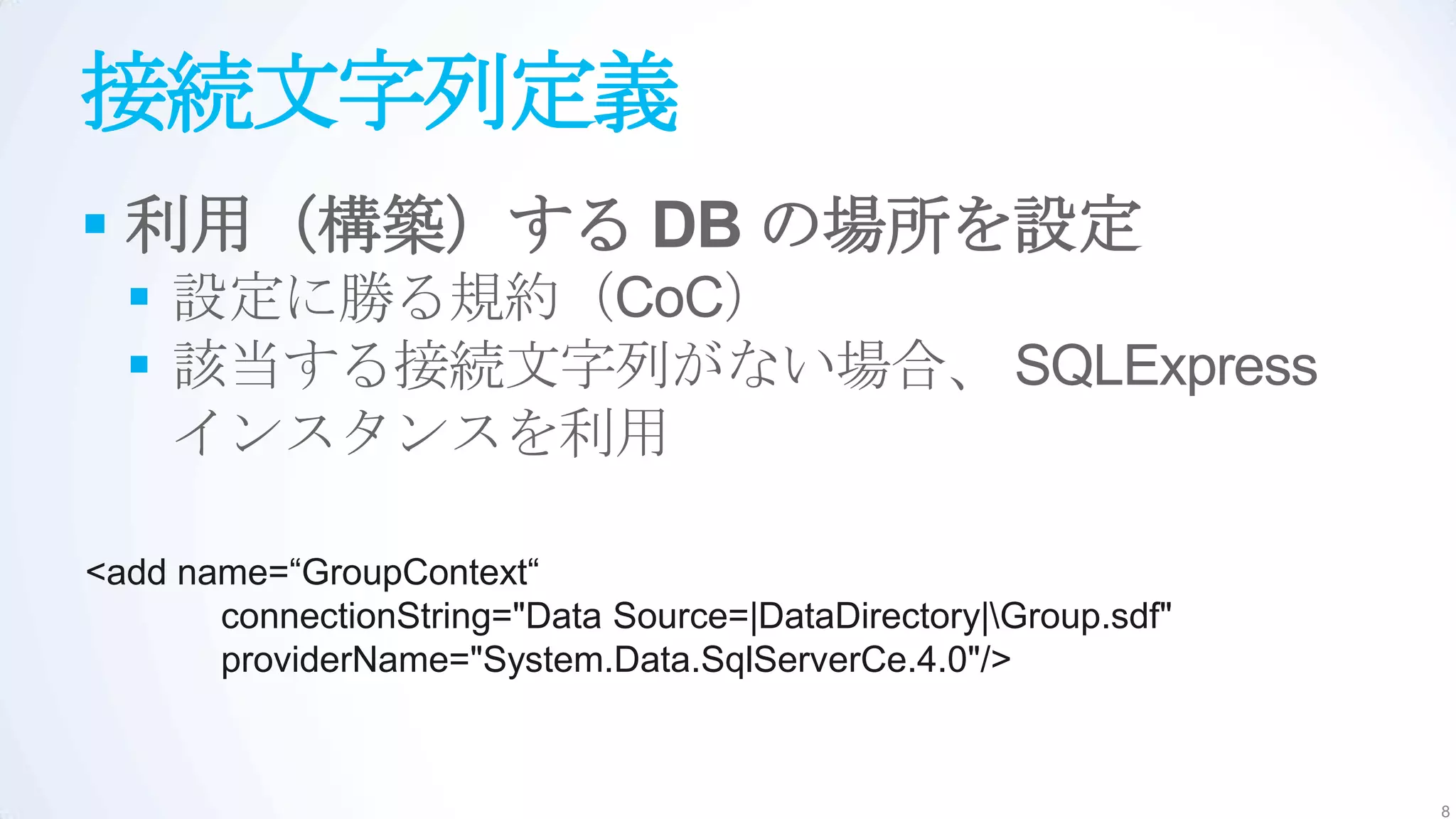 接続文字列定義
 利用（構築）する DB の場所を設定
   設定に勝る規約（CoC）
   該当する接続文字列がない場合、 SQLExpress
    インスタンスを利用

<add name=“GroupContext“
       connectionString="Data Source=|DataDirectory|Group.sdf"
       providerName="System.Data.SqlServerCe.4.0"/>



                                                                  8
 