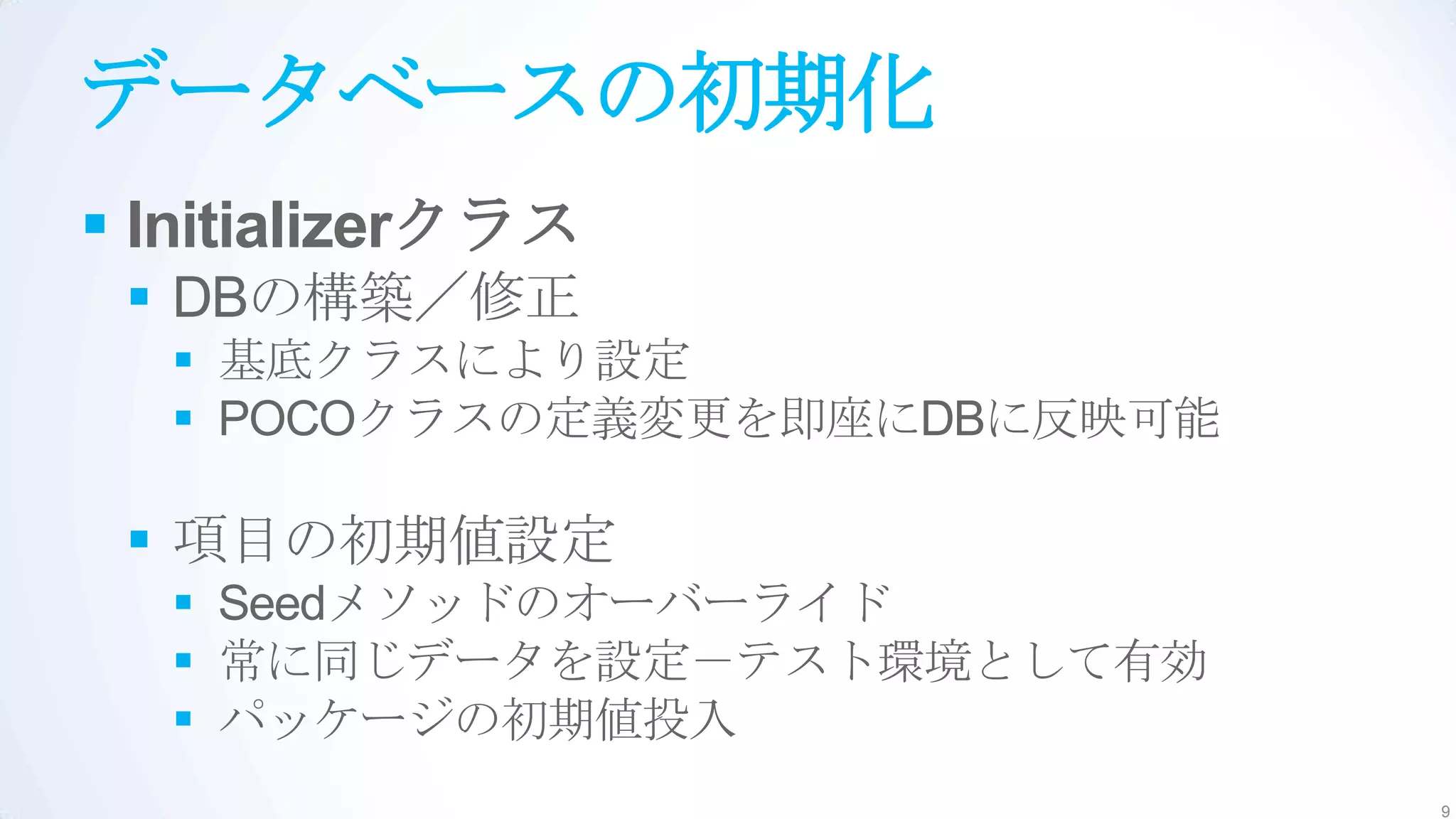 データベースの初期化
 Initializerクラス
  DBの構築／修正
   基底クラスにより設定
   POCOクラスの定義変更を即座にDBに反映可能

  項目の初期値設定
   Seedメソッドのオーバーライド
   常に同じデータを設定－テスト環境として有効
   パッケージの初期値投入
                              9
 