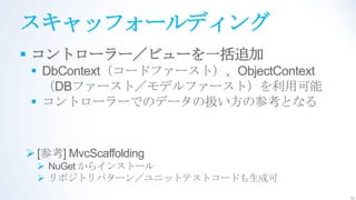 スキャッフォールディング
 コントローラー／ビューを一括追加
 DbContext（コードファースト）、ObjectContext
  （DBファースト／モデルファースト）を利用可能
 コントローラーでのデータの扱い方の参考となる


 [参考] MvcScaffolding
  NuGet からインストール
  リポジトリパターン／ユニットテストコードも生成可
                                      10
 
