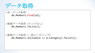 データ取得
○単一データ取得
   db.Members.Find(id);


○複数データ取得（リンクなし）
   db.Members.ToList();


○複数データ取得（一括ローディング）
   db.Members.Include(m => m.Category).ToList();




                                                   11
 