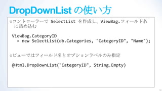 DropDownList の使い方
○コントローラーで SelectList を作成し、ViewBag.フィールド名
 に詰め込む

ViewBag.CategoryID
  = new SelectList(db.Categories, "CategoryID", "Name");


○ビューではフィールド名とオプションラベルのみ指定

@Html.DropDownList("CategoryID", String.Empty)




                                                           13
 