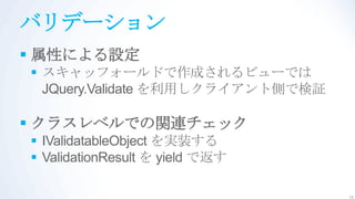 バリデーション
 属性による設定
 スキャッフォールドで作成されるビューでは
  JQuery.Validate を利用しクライアント側で検証

 クラスレベルでの関連チェック
 IValidatableObject を実装する
 ValidationResult を yield で返す

                                   14
 