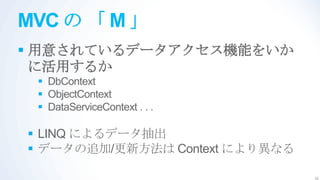MVC の 「 M 」
 用意されているデータアクセス機能をいか
  に活用するか
  DbContext
  ObjectContext
  DataServiceContext . . .

 LINQ によるデータ抽出
 データの追加/更新方法は Context により異なる

                                22
 