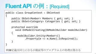 Fluent API の例：[Required]
public class GroupContext : DbContext
{
    public DbSet<Member> Members { get; set; }
    public DbSet<Category> Categories { get; set; }

    protected override
       void OnModelCreating(DbModelBuilder modelBuilder)
    {
        modelBuilder.Entity<Member>()
              .Property(m => m.Name).IsRequired();
    }
}

＃DB定義は同じになるが検証等のプログラム上の処理は異なる
                                                           6
 