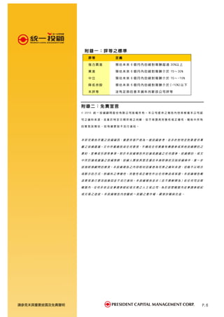 附錄一：評等之標準
                     評等              定義

                     強力買進            預 估 未 來 6 個 月 內 的 絕 對 報 酬 超 過 30%以 上

                     買進              預 估 未 來 6 個 月 內 的 絕 對 報 酬 介 於 15～ 30%

                     中立              預 估 未 來 6 個 月 內 的 絕 對 報 酬 介 於 15～ -10%

                     降低持股            預 估 未 來 6 個 月 內 的 絕 對 報 酬 介 於 (-10%)以 下

                     未評等             沒有足夠的基本資料判斷該公司評等



                 附錄二：免責宣言
                 © 2010 統 一 投 資 顧 問 股 份 有 限 公 司 版 權 所 有 。 本 公 司 提 供 之 報 告 內 容 係 根 據 本 公 司 認

                 可 之 資 料 來 源，並 基 於 特 定 日 期 所 做 之 判 斷，但 不 保 證 其 完 整 性 或 正 確 性，報 告 中 所 有

                 的意見及預估，如有變更恕不另行通知。




                 本 研 究 報 告 所 載 之 投 資 資 訊，僅 提 供 客 戶 做 為 一 般 投 資 參 考，並 非 針 對 特 定 對 象 提 供 專

                 屬 之 投 資 建 議。文 中 所 載 資 訊 或 任 何 意 見，不 構 成 任 何 買 賣 有 價 證 券 或 其 他 投 資 標 的 之

                 要 約、宣 傳或 引 誘等 事 項。對 於本 投 資 報告 所 討論 或 建議 之 任何證 券、投 資標 的，或 文

                 中 所 討 論 或 建 議 之 投 資 策 略，投 資 人 應 就 其 是 否 適 合 本 身 財 務 狀 況 與 投 資 條 件，進 一 步

                 諮 詢 財 務 顧 問 的 意 見。本 投 資 報 告 之 內 容 取 材 自 據 信 為 可 靠 之 資 料 來 源，但 概 不 以 明 示

                 或 默 示 的 方 式，對 資 料 之 準 確 性、完 整 性 或 正 確 性 作 出 任 何 陳 述 或 保 證。本 投 資 報 告 載

                 述 意 見 進 行 更 改 與 撤 回 並 不 另 行 通 知 。 本 投 資 報 告 並 非（ 且 不 應 解 釋 為 ）在 任 何 司 法 管

                 轄 區 內，任 何 非 依 法 從 事 證 券 經 紀 或 交 易 之 人 士 或 公 司，為 於 該 管 轄 區 內 從 事 證 券 經 紀

                 或交易之遊說。本投資報告內容屬統一投顧之著作權，嚴禁抄襲與仿造。




請參見末頁重要披露及免責聲明                                                                            P.6
 