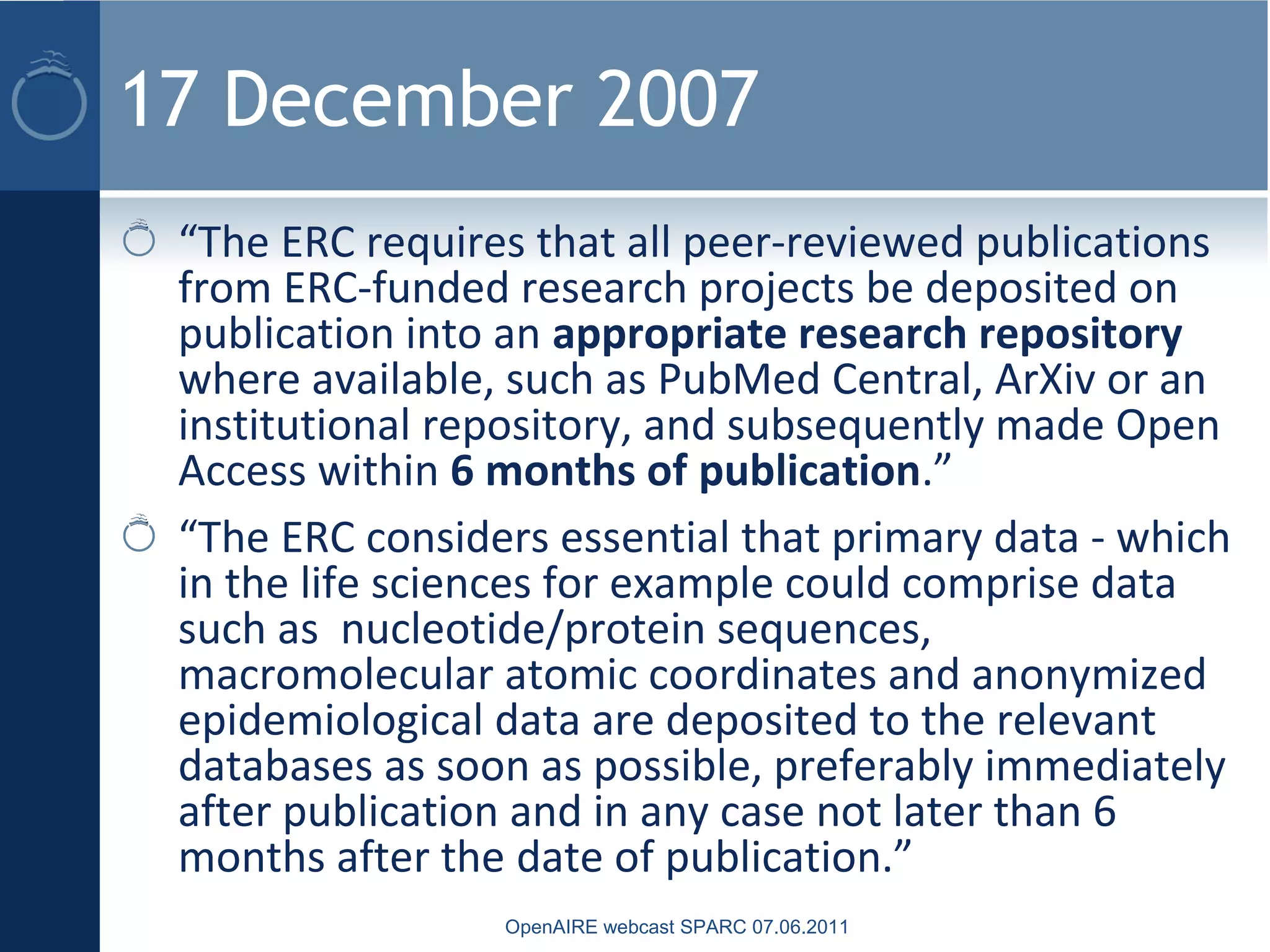 17 December 2007
“The ERC requires that all peer-reviewed publications
from ERC-funded research projects be deposited on
publication into an appropriate research repository
where available, such as PubMed Central, ArXiv or an
institutional repository, and subsequently made Open
Access within 6 months of publication.”
“The ERC considers essential that primary data - which
in the life sciences for example could comprise data
such as nucleotide/protein sequences,
macromolecular atomic coordinates and anonymized
epidemiological data are deposited to the relevant
databases as soon as possible, preferably immediately
after publication and in any case not later than 6
months after the date of publication.”
OpenAIRE webcast SPARC 07.06.2011
 