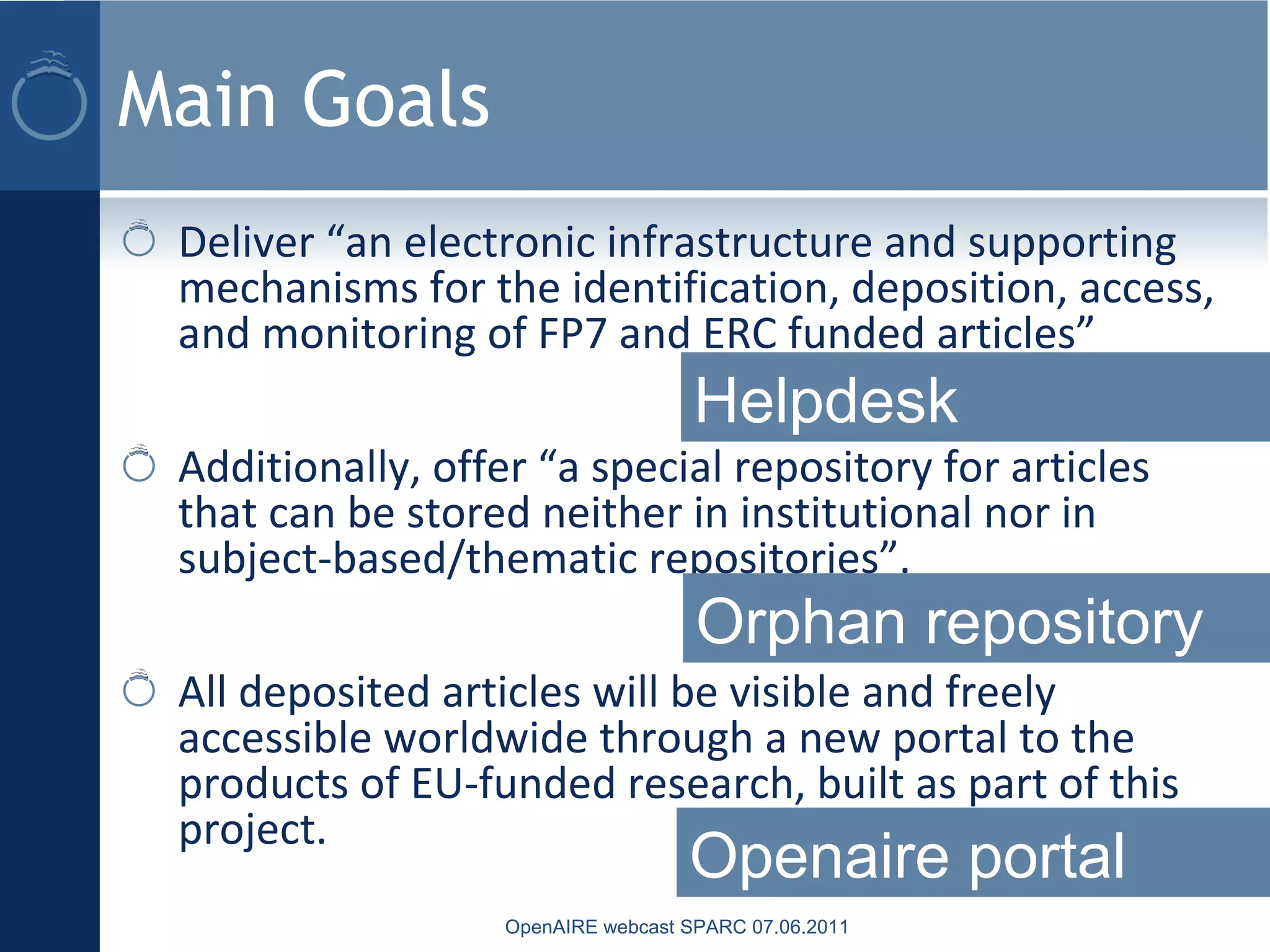 Main Goals
Deliver “an electronic infrastructure and supporting
mechanisms for the identification, deposition, access,
and monitoring of FP7 and ERC funded articles”
Additionally, offer “a special repository for articles
that can be stored neither in institutional nor in
subject-based/thematic repositories”.
All deposited articles will be visible and freely
accessible worldwide through a new portal to the
products of EU-funded research, built as part of this
project.
OpenAIRE webcast SPARC 07.06.2011
Helpdesk
Orphan repository
Openaire portal
 