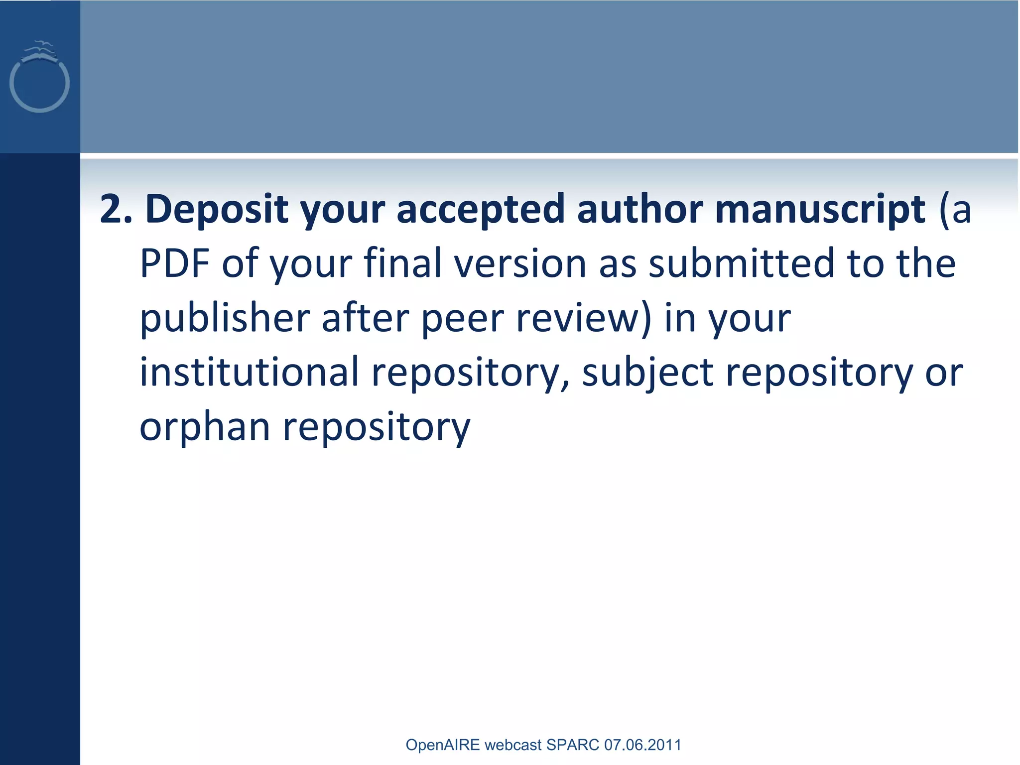 2. Deposit your accepted author manuscript (a
PDF of your final version as submitted to the
publisher after peer review) in your
institutional repository, subject repository or
orphan repository
OpenAIRE webcast SPARC 07.06.2011
 