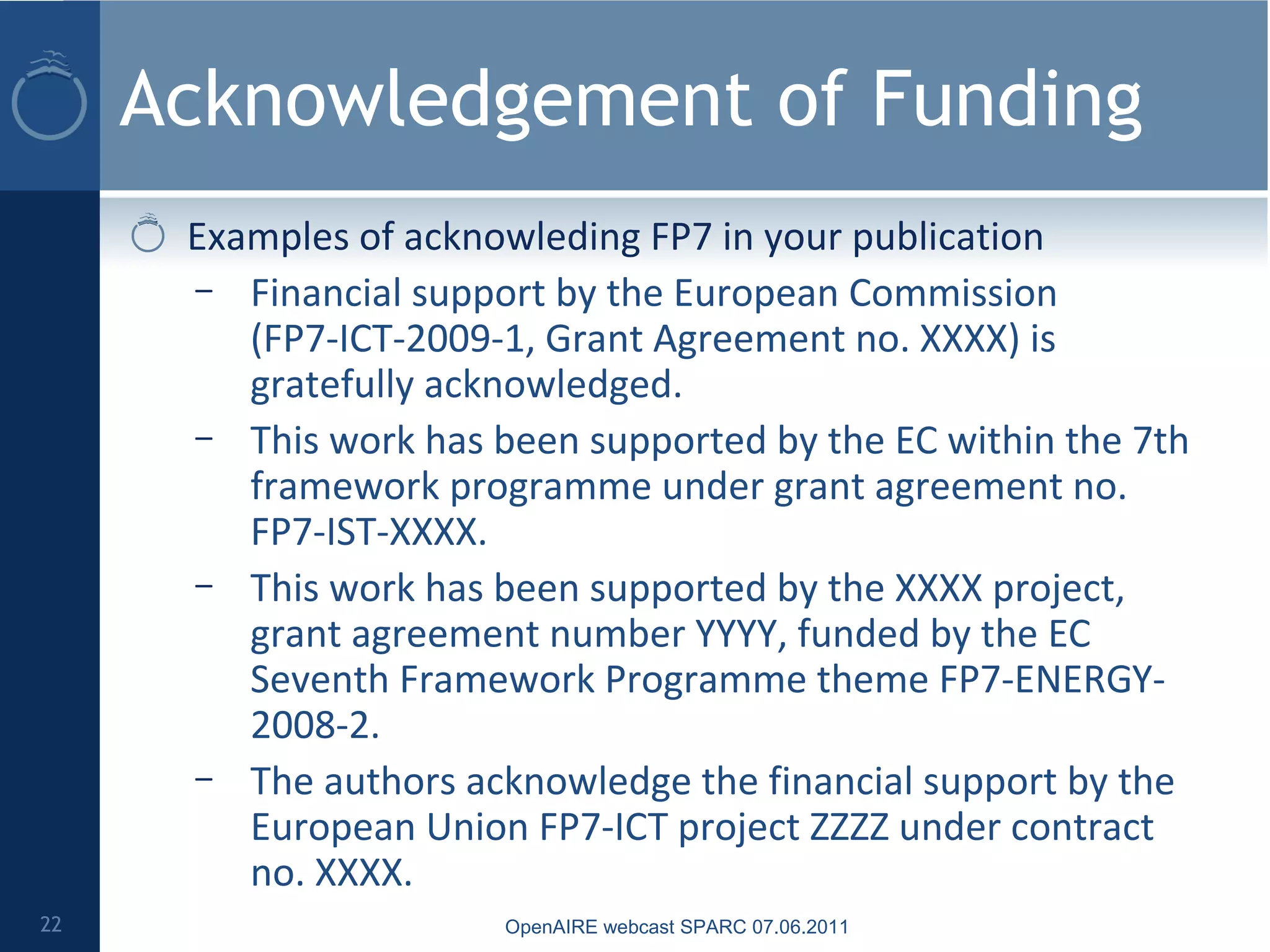 Acknowledgement of Funding
Examples of acknowleding FP7 in your publication
– Financial support by the European Commission
(FP7-ICT-2009-1, Grant Agreement no. XXXX) is
gratefully acknowledged.
– This work has been supported by the EC within the 7th
framework programme under grant agreement no.
FP7-IST-XXXX.
– This work has been supported by the XXXX project,
grant agreement number YYYY, funded by the EC
Seventh Framework Programme theme FP7-ENERGY-
2008-2.
– The authors acknowledge the financial support by the
European Union FP7-ICT project ZZZZ under contract
no. XXXX.
22 OpenAIRE webcast SPARC 07.06.2011
 
