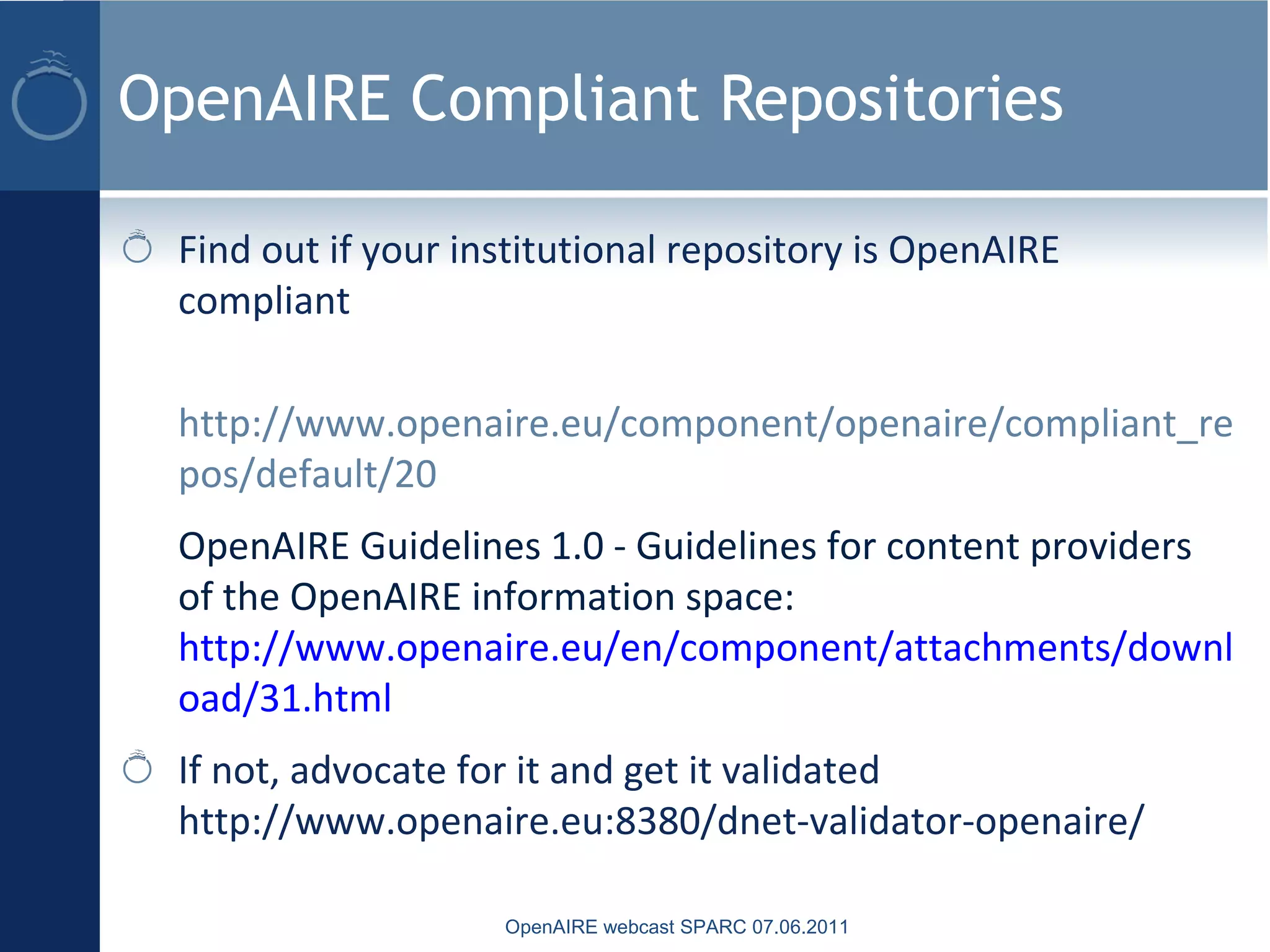 OpenAIRE Compliant Repositories
Find out if your institutional repository is OpenAIRE
compliant
http://www.openaire.eu/component/openaire/compliant_re
pos/default/20
OpenAIRE Guidelines 1.0 - Guidelines for content providers
of the OpenAIRE information space:
http://www.openaire.eu/en/component/attachments/downl
oad/31.html
If not, advocate for it and get it validated
http://www.openaire.eu:8380/dnet-validator-openaire/
OpenAIRE webcast SPARC 07.06.2011
 