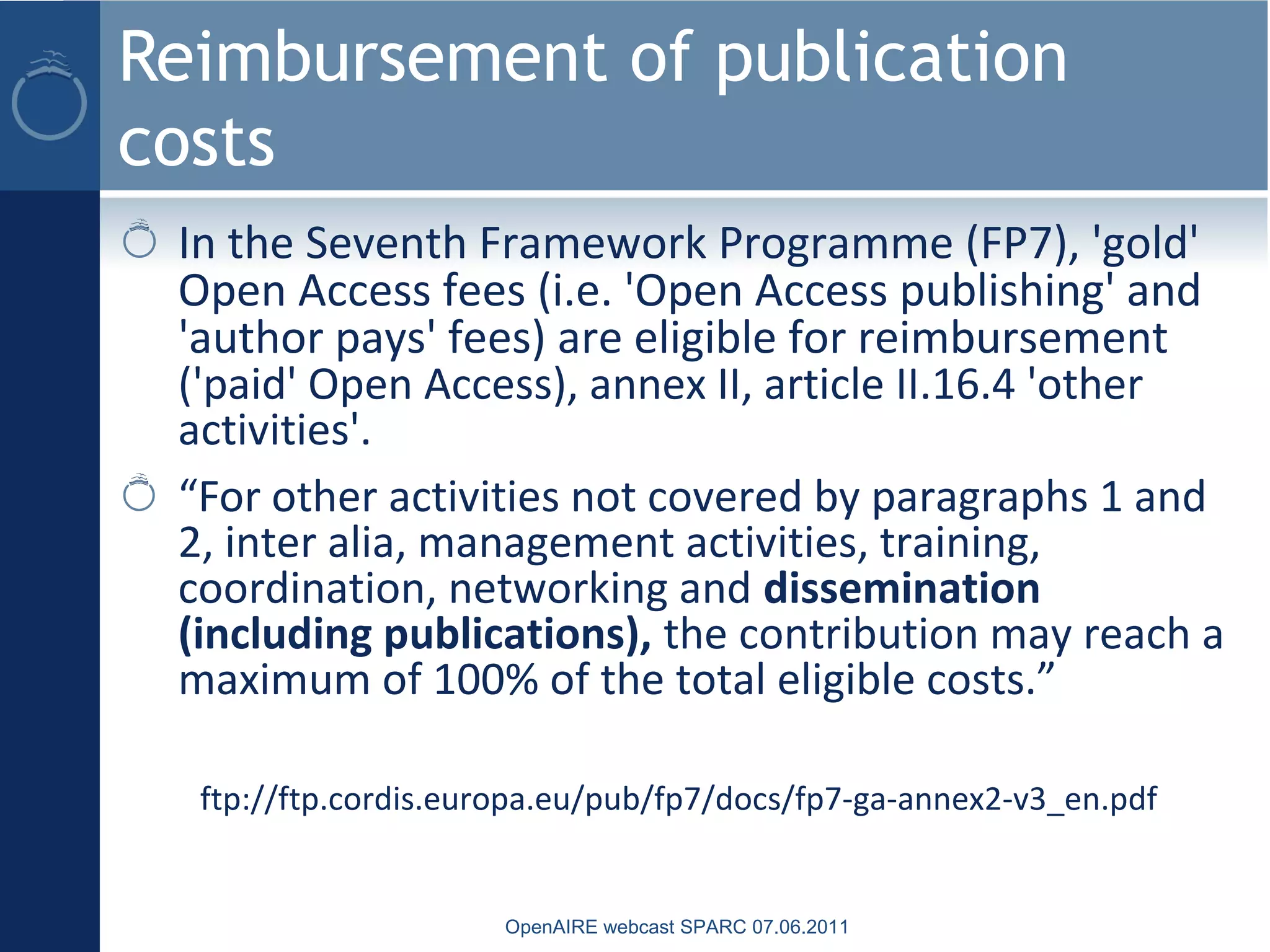 Reimbursement of publication
costs
In the Seventh Framework Programme (FP7), 'gold'
Open Access fees (i.e. 'Open Access publishing' and
'author pays' fees) are eligible for reimbursement
('paid' Open Access), annex II, article II.16.4 'other
activities'.
“For other activities not covered by paragraphs 1 and
2, inter alia, management activities, training,
coordination, networking and dissemination
(including publications), the contribution may reach a
maximum of 100% of the total eligible costs.”
ftp://ftp.cordis.europa.eu/pub/fp7/docs/fp7-ga-annex2-v3_en.pdf
OpenAIRE webcast SPARC 07.06.2011
 