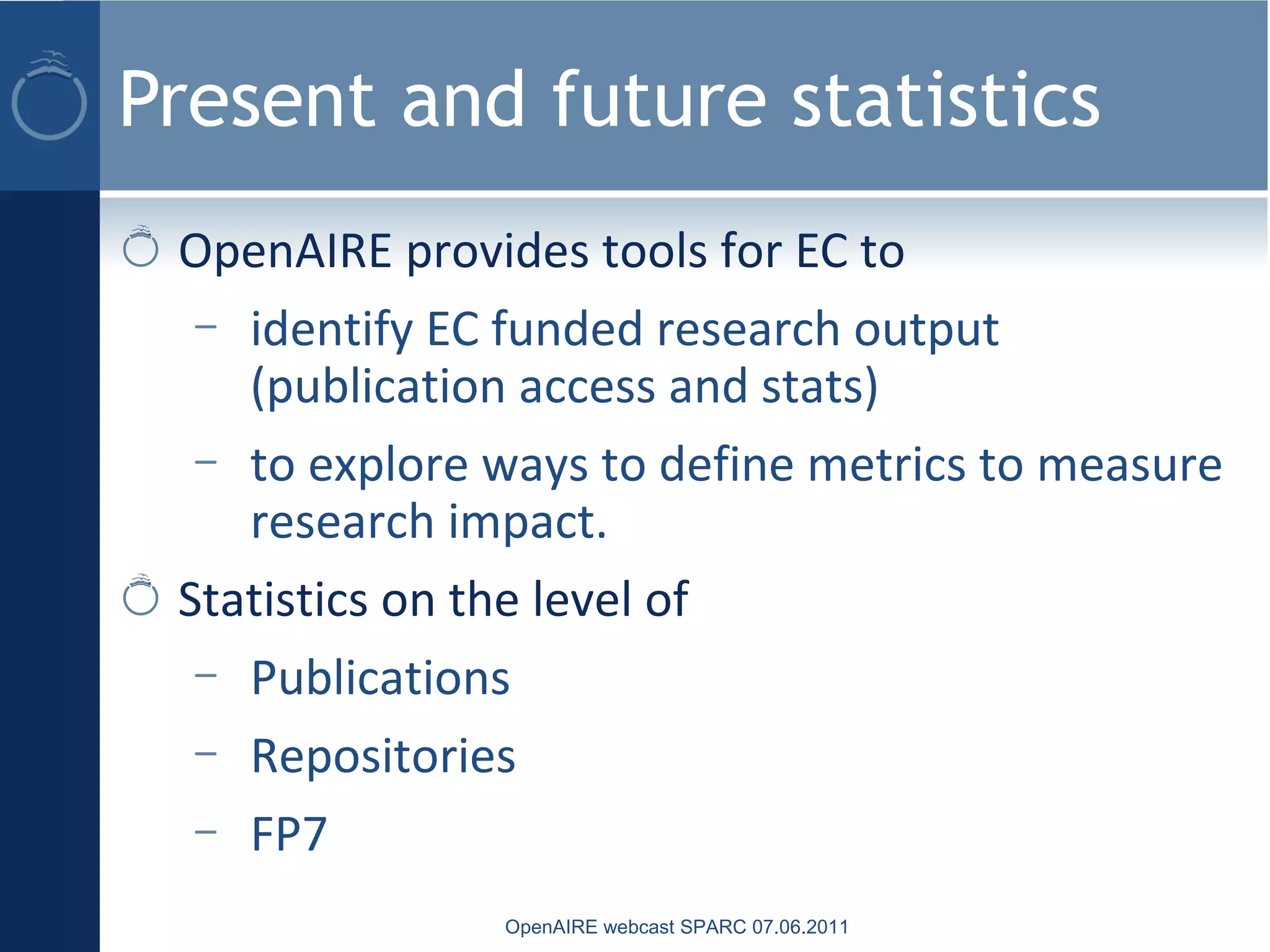 Present and future statistics
OpenAIRE webcast SPARC 07.06.2011
OpenAIRE provides tools for EC to
– identify EC funded research output
(publication access and stats)
– to explore ways to define metrics to measure
research impact.
Statistics on the level of
– Publications
– Repositories
– FP7
 