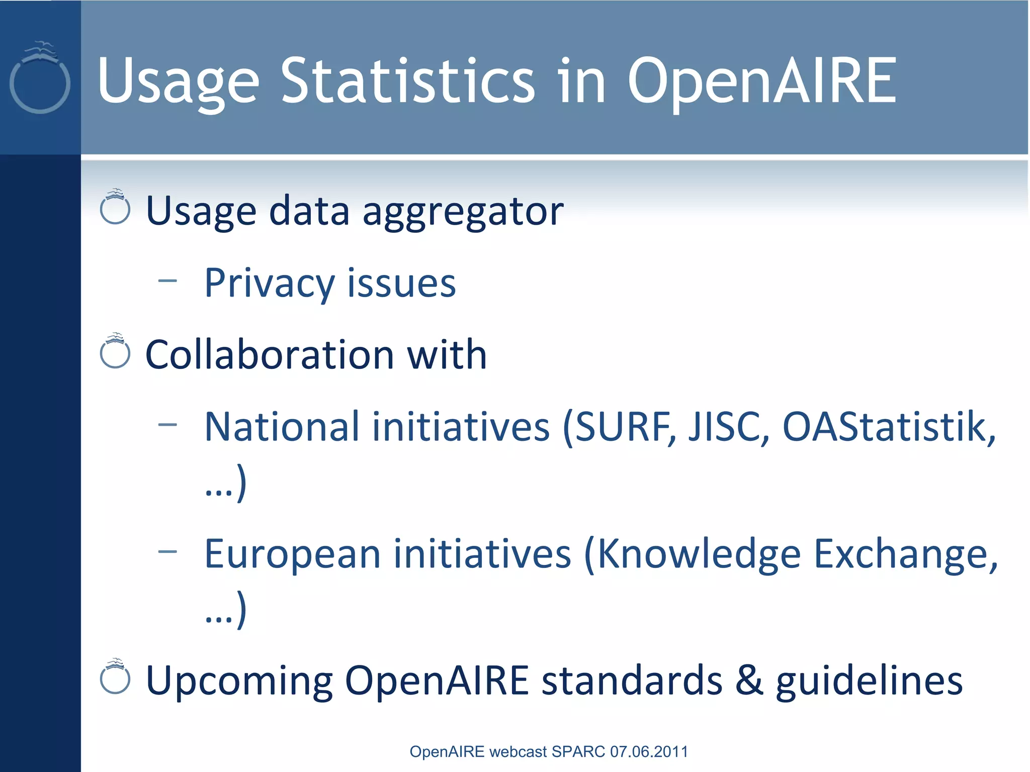 Usage Statistics in OpenAIRE
Usage data aggregator
– Privacy issues
Collaboration with
– National initiatives (SURF, JISC, OAStatistik,
…)
– European initiatives (Knowledge Exchange,
…)
Upcoming OpenAIRE standards & guidelines
OpenAIRE webcast SPARC 07.06.2011
 