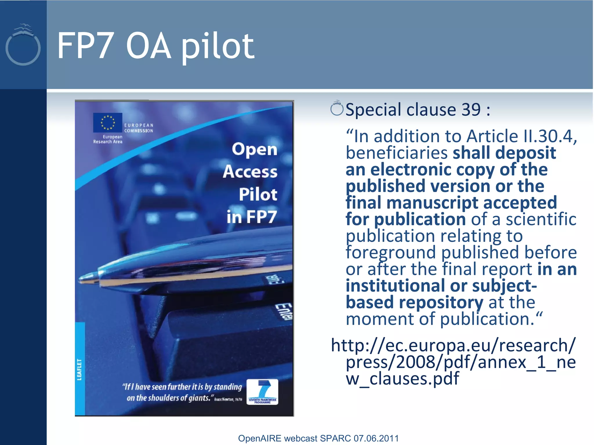 FP7 OA pilot
Special clause 39 :
“In addition to Article II.30.4,
beneficiaries shall deposit
an electronic copy of the
published version or the
final manuscript accepted
for publication of a scientific
publication relating to
foreground published before
or after the final report in an
institutional or subject-
based repository at the
moment of publication.“
http://ec.europa.eu/research/
press/2008/pdf/annex_1_ne
w_clauses.pdf
OpenAIRE webcast SPARC 07.06.2011
 